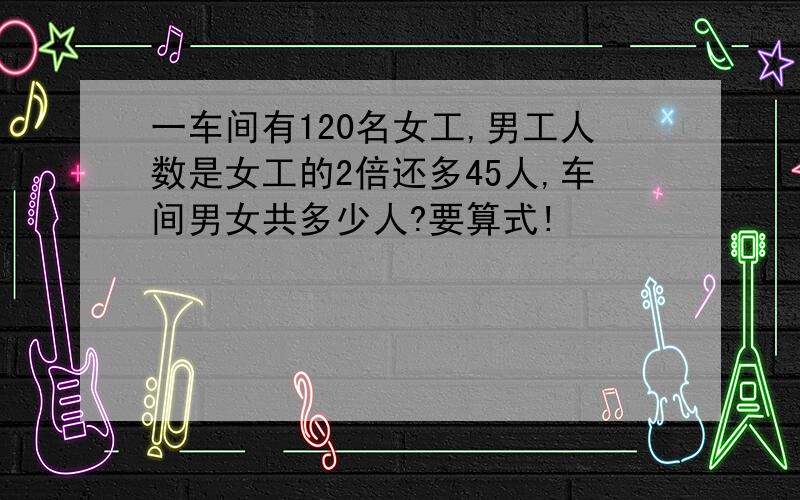 一车间有120名女工,男工人数是女工的2倍还多45人,车间男女共多少人?要算式!