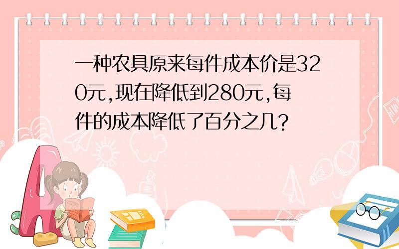 一种农具原来每件成本价是320元,现在降低到280元,每件的成本降低了百分之几?