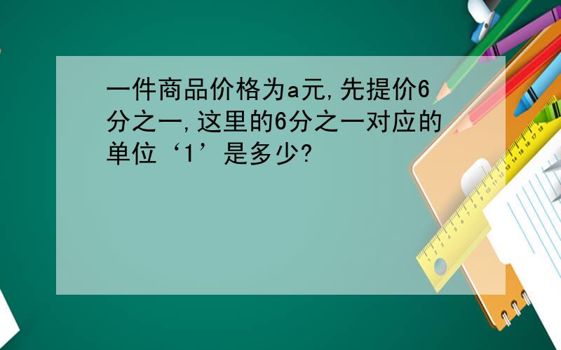 一件商品价格为a元,先提价6分之一,这里的6分之一对应的单位‘1’是多少?