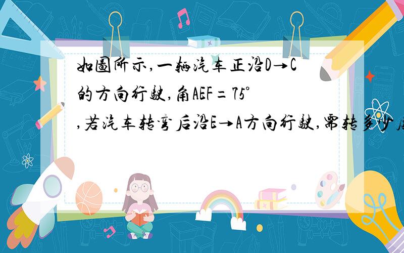 如图所示,一辆汽车正沿D→C的方向行驶,角AEF=75°,若汽车转弯后沿E→A方向行驶,需转多少度角?