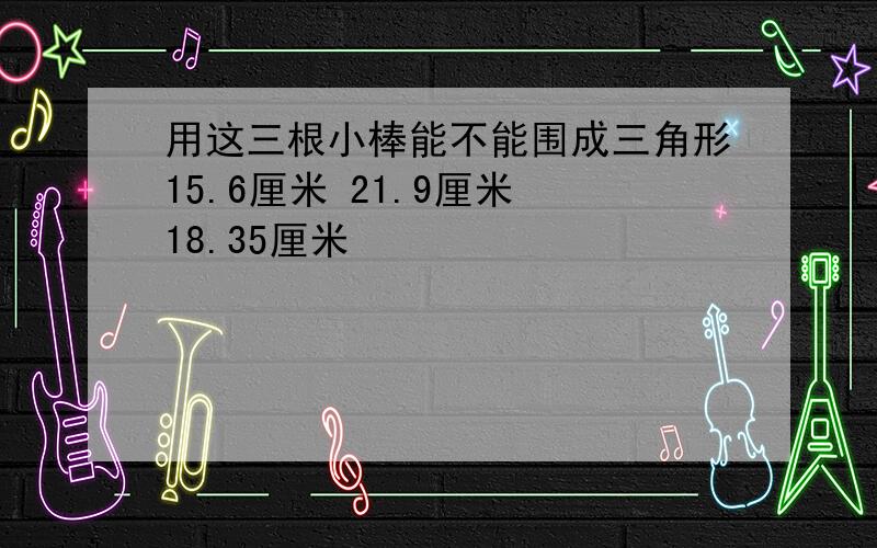 用这三根小棒能不能围成三角形15.6厘米 21.9厘米 18.35厘米