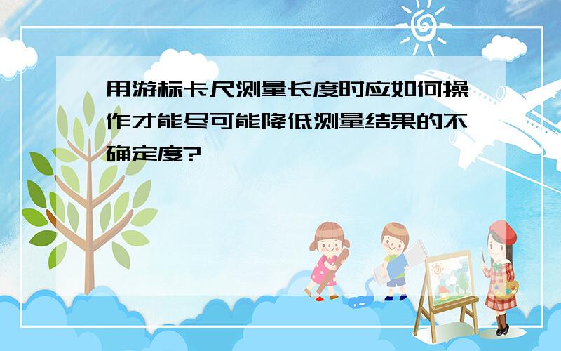 用游标卡尺测量长度时应如何操作才能尽可能降低测量结果的不确定度?