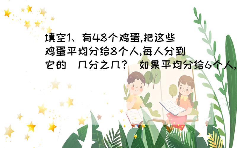 填空1、有48个鸡蛋,把这些鸡蛋平均分给8个人,每人分到它的（几分之几?）如果平均分给6个人,每人分到它的（几分之几?）2、男生占全班的九分之五,女生占全班的九分之四,男生人数相当于女