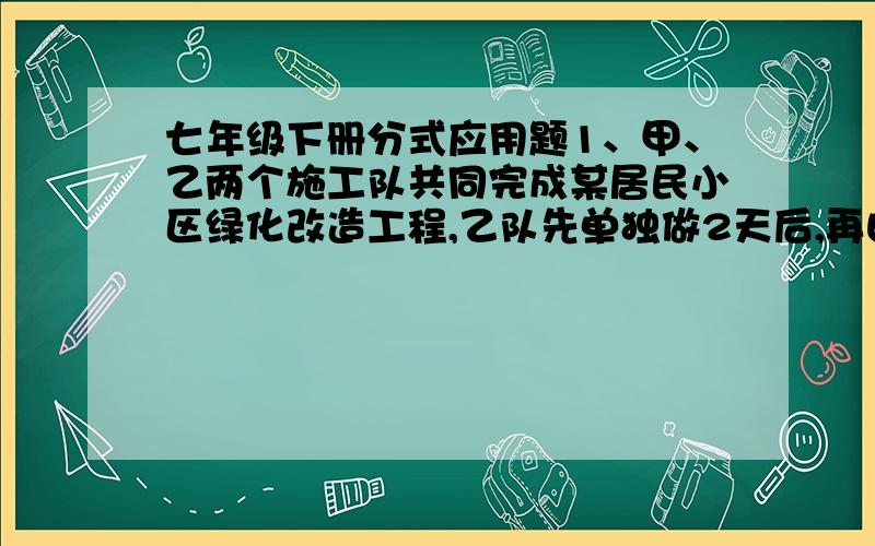 七年级下册分式应用题1、甲、乙两个施工队共同完成某居民小区绿化改造工程,乙队先单独做2天后,再由两队合作10天就能完成全部工程.已知乙队单独完成此项工程所需的天数是甲队单独完成