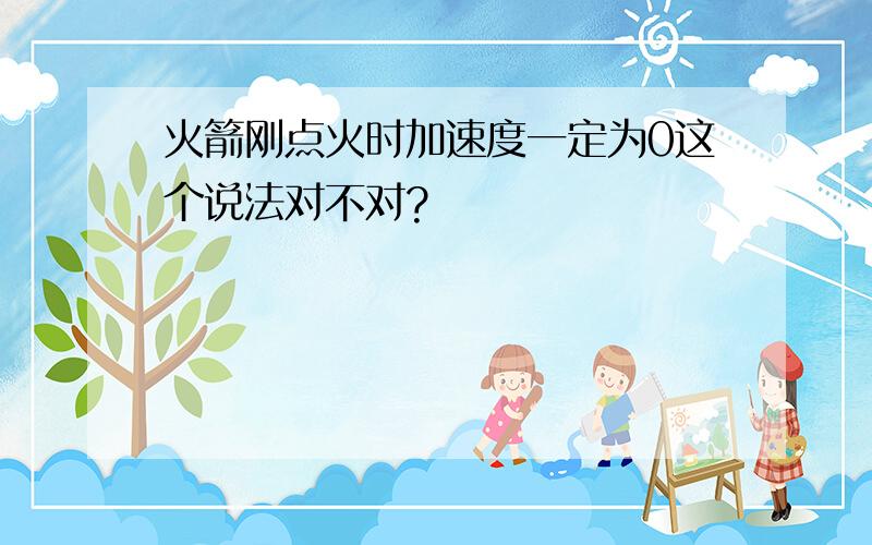 火箭刚点火时加速度一定为0这个说法对不对?