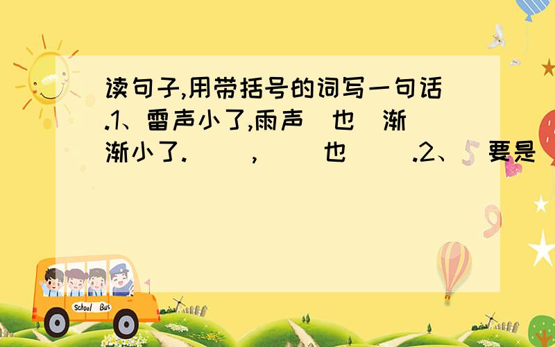 读句子,用带括号的词写一句话.1、雷声小了,雨声（也）渐渐小了.（ ）,（ ）也（ ）.2、（要是）你在野外迷了路,（可）千万别慌张.要是（ ）,可（ ）.