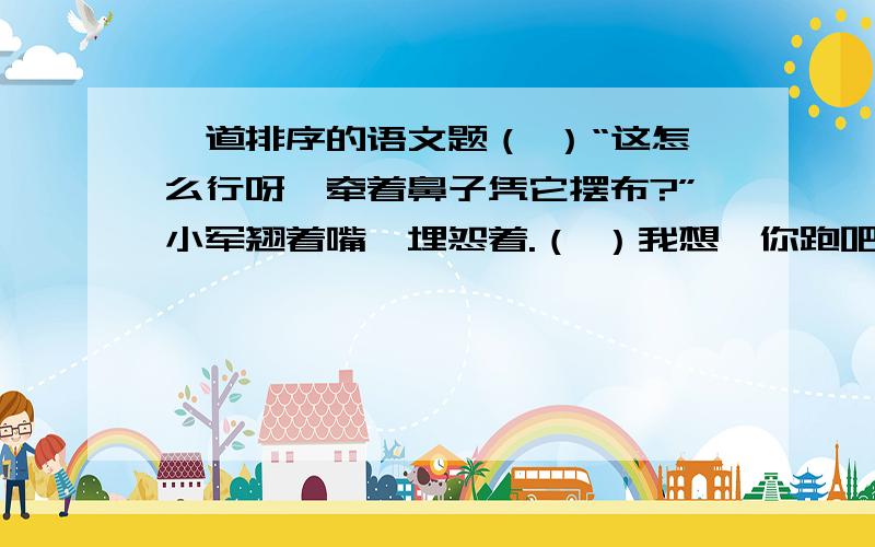 一道排序的语文题（ ）“这怎么行呀,牵着鼻子凭它摆布?”小军翘着嘴,埋怨着.（ ）我想,你跑吧,看你能飞到天上去?谁知它一会儿逃到东,一会儿窜到西,（ ）大伙儿一个劲地追啊追的.（ ）