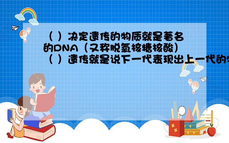 （ ）决定遗传的物质就是著名的DNA（又称脱氧核糖核酸）（ ）遗传就是说下一代表现出上一代的特征或者称为性状,就好比我们人类,儿女总是和父母相像.（ ）为什么说“种瓜得瓜,种豆得豆