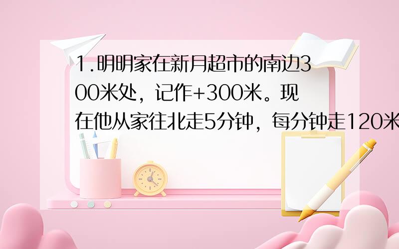 1.明明家在新月超市的南边300米处，记作+300米。现在他从家往北走5分钟，每分钟走120米，5分种后他所处的位置可以用什么数表示？2.下午一时的气温是6摄氏度，傍晚6时的气温比下午1时下降