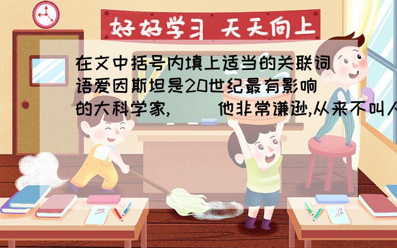 在文中括号内填上适当的关联词语爱因斯坦是20世纪最有影响的大科学家,（ ）他非常谦逊,从来不叫人宣传他.后来在画家的再三劝说下,爱因斯坦（ ）答应画家给他画一张像,（ ）当画像画成