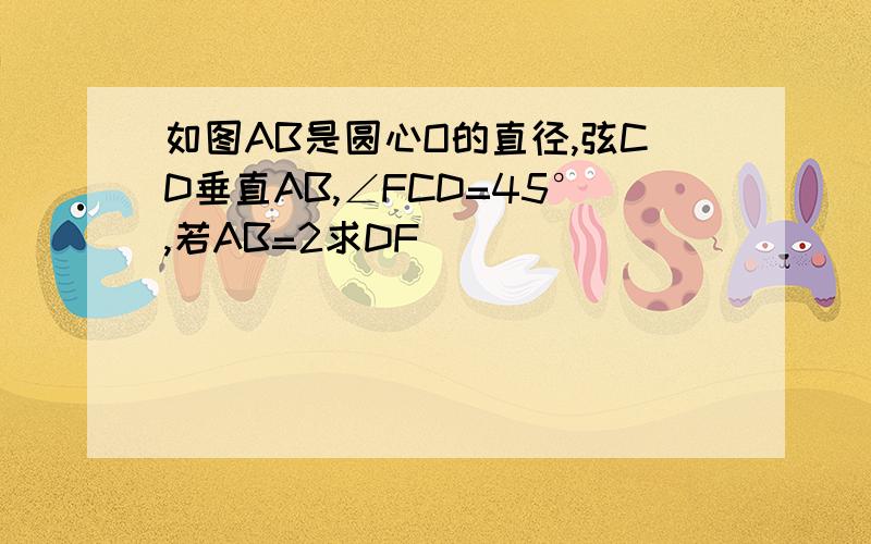 如图AB是圆心O的直径,弦CD垂直AB,∠FCD=45°,若AB=2求DF