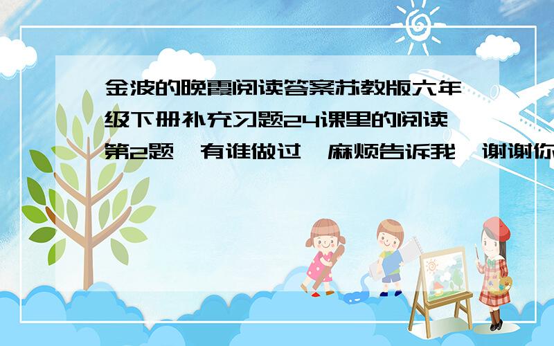 金波的晚霞阅读答案苏教版六年级下册补充习题24课里的阅读第2题,有谁做过,麻烦告诉我,谢谢你啦.这是明天要交的作业.