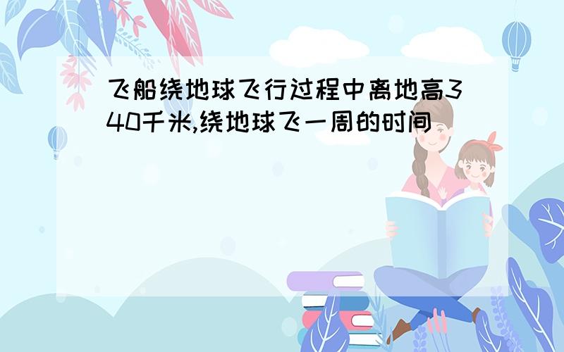 飞船绕地球飞行过程中离地高340千米,绕地球飞一周的时间