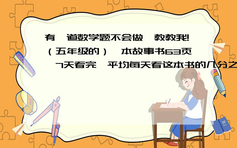 有一道数学题不会做,教教我!（五年级的）一本故事书63页,7天看完,平均每天看这本书的几分之几,三天看着本书的几分之几?