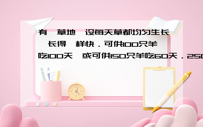 有一草地,设每天草都均匀生长,长得一样快．可供100只羊吃100天,或可供150只羊吃60天．250只羊可吃几天用方程组解决问题、、