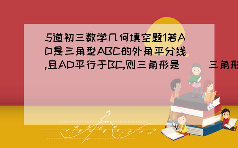 5道初三数学几何填空题1若AD是三角型ABC的外角平分线,且AD平行于BC,则三角形是（ ）三角形.2矩形的对角线比矩形的长多2CM,比该矩形的宽多4CM,则对角线长（ ）3在菱形ABCD中,AB、BD相交于O,AB=17,