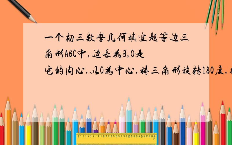 一个初三数学几何填空题等边三角形ABC中,边长为3,O是它的内心,以O为中心,将三角形旋转180度,得到三角形A'B'C',则两个三角形重叠部分的面积为多少