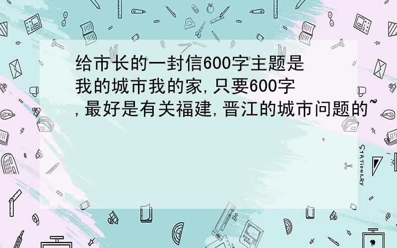 给市长的一封信600字主题是我的城市我的家,只要600字,最好是有关福建,晋江的城市问题的~