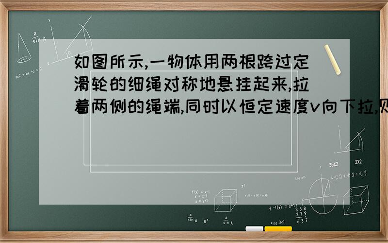 如图所示,一物体用两根跨过定滑轮的细绳对称地悬挂起来,拉着两侧的绳端,同时以恒定速度v向下拉,则物体竖直向上的速度大小的变化情况是 ? ；运动到细绳与水平方向成α角时,物体运动速