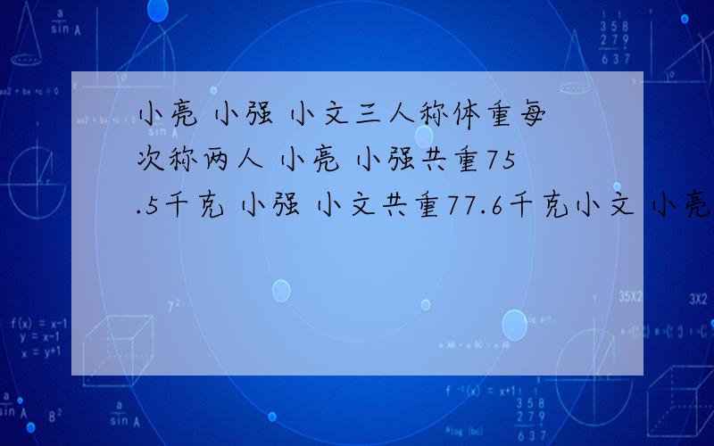 小亮 小强 小文三人称体重每次称两人 小亮 小强共重75.5千克 小强 小文共重77.6千克小文 小亮共重73.1千克求三人各重多少千克?