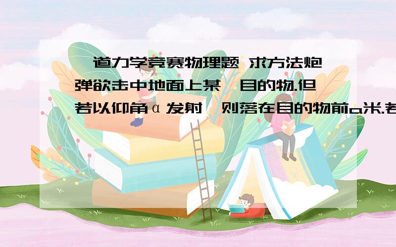 一道力学竞赛物理题 求方法炮弹欲击中地面上某一目的物.但若以仰角α发射,则落在目的物前a米.若以仰角β发射,则落在目的物后b米.假定炮弹的出口速度相同,并且空气阻力不计,则击中目的