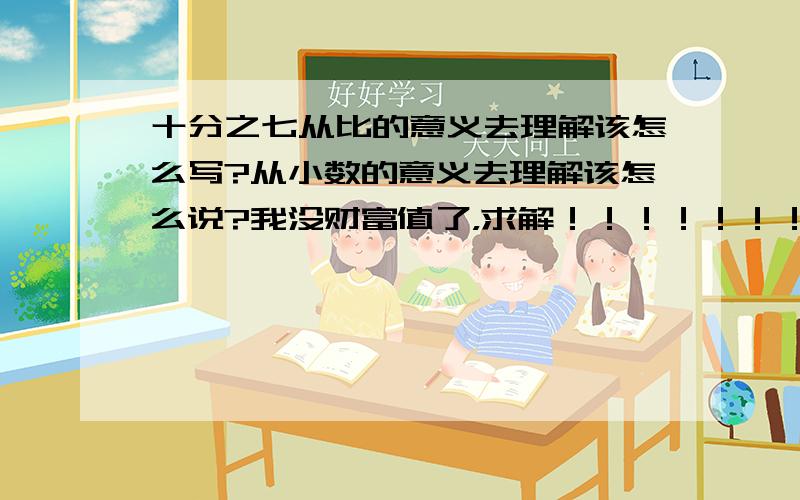 十分之七从比的意义去理解该怎么写?从小数的意义去理解该怎么说?我没财富值了，求解！！！！！！！