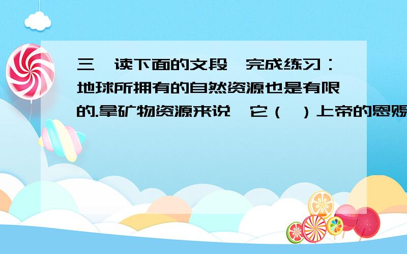 三、读下面的文段,完成练习：地球所拥有的自然资源也是有限的.拿矿物资源来说,它（ ）上帝的恩赐,（ ）经过几百万年,（ ）几亿年的地质变化才形成的.地球是无私的,它向人类慷慨地提供