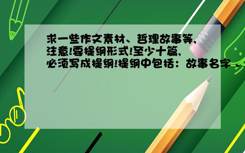 求一些作文素材、哲理故事等,注意!要提纲形式!至少十篇,必须写成提纲!提纲中包括：故事名字 、大概情节、主旨启示等~素材、故事 必须有明确主旨!有深度一些,好歹 咱也是高三的,别太低