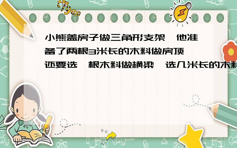 小熊盖房子做三角形支架,他准备了两根3米长的木料做房顶,还要选一根木料做横梁,选几米长的木料比较合适