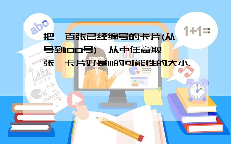 把一百张已经编号的卡片(从一号到100号),从中任意取一张,卡片好是111的可能性的大小.