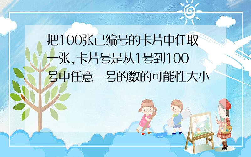 把100张已编号的卡片中任取一张,卡片号是从1号到100号中任意一号的数的可能性大小