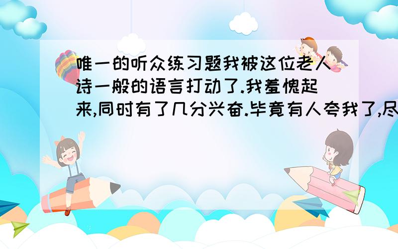 唯一的听众练习题我被这位老人诗一般的语言打动了.我羞愧起来,同时有了几分兴奋.毕竟有人夸我了,尽管她是一个聋子.我拉了起来.以后,每天清晨,我都到小树林里去练琴,面对我唯一的听众,