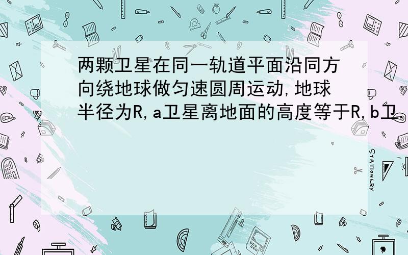 两颗卫星在同一轨道平面沿同方向绕地球做匀速圆周运动,地球半径为R,a卫星离地面的高度等于R,b卫...两颗卫星在同一轨道平面沿同方向绕地球做匀速圆周运动,地球半径为R,a卫星离地面的高