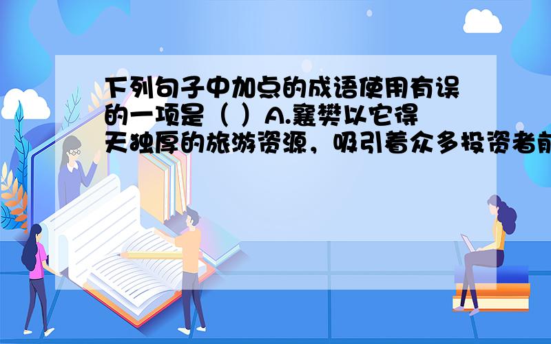 下列句子中加点的成语使用有误的一项是（ ）A.襄樊以它得天独厚的旅游资源，吸引着众多投资者前来投资开发。（得天独厚）B.十年如一日，无怨无悔、风雨无阻背残疾同学上学的女生张