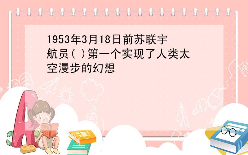 1953年3月18日前苏联宇航员( )第一个实现了人类太空漫步的幻想