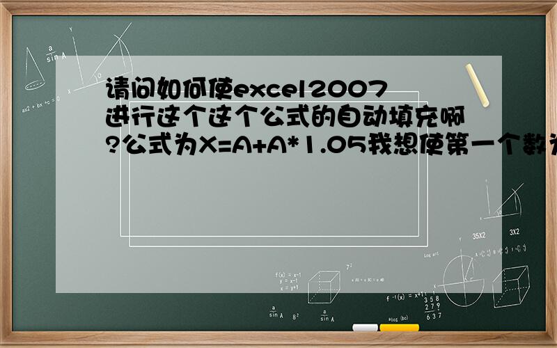 请问如何使excel2007进行这个这个公式的自动填充啊?公式为X=A+A*1.05我想使第一个数为100,第二个为105,以此类推,请问应该如何操作啊?