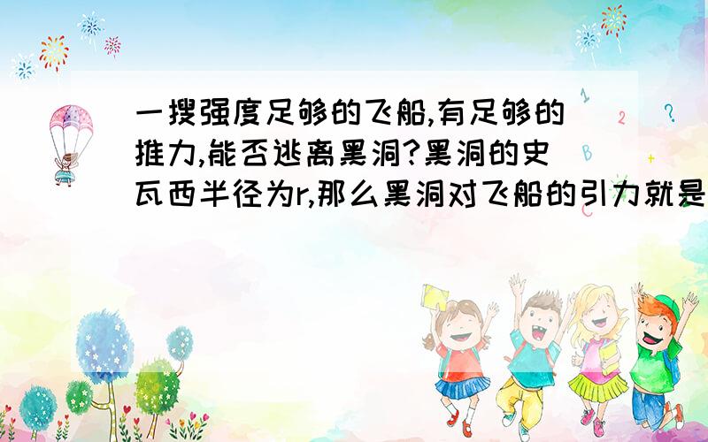 一搜强度足够的飞船,有足够的推力,能否逃离黑洞?黑洞的史瓦西半径为r,那么黑洞对飞船的引力就是GMm/r^2.飞船的推力为GMm/r^2+1N,此推力和黑洞对飞船的引力相反,那么飞船的加速度就是1.加速1