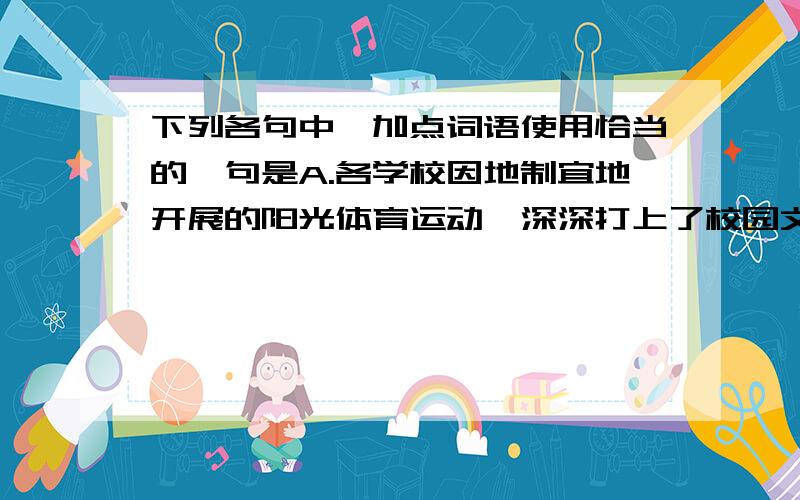 下列各句中,加点词语使用恰当的一句是A.各学校因地制宜地开展的阳光体育运动,深深打上了校园文化建设的烙印.B.由于高速公路的迅速发展,进而加快了成德绵与珠三角等地区的物流速度.C.