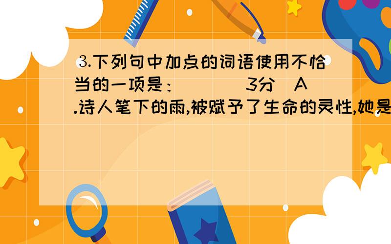 ⒊下列句中加点的词语使用不恰当的一项是：（ ）（3分）A.诗人笔下的雨,被赋予了生命的灵性,她是温柔亲切的爰的使者,淅淅沥沥,绵绵密密的雨点是她探访大地的殷勤脚步.B.文学作品中人