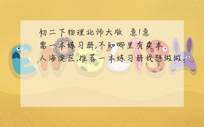 初二下物理北师大版  急!急需一本练习册,不知哪里有卖本人海淀区,推荐一本练习册我想做做