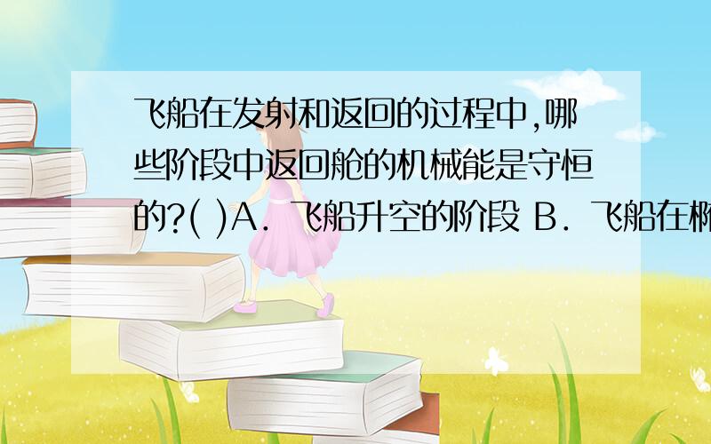 飞船在发射和返回的过程中,哪些阶段中返回舱的机械能是守恒的?( )A．飞船升空的阶段 B．飞船在椭圆轨道上绕地球运行的阶段 C．进入大气层并运动一段时间后,降落伞张开,返回舱下降.D．