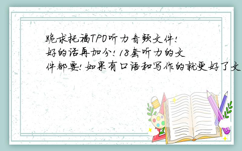 跪求托福TPO听力音频文件!好的话再加分!18套听力的文件都要!如果有口语和写作的就更好了文本就不用了,我自己有 只要音频的! 我的邮箱erxiao88@sina.com谢谢各位啦