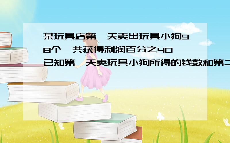 某玩具店第一天卖出玩具小狗98个,共获得利润百分之40,已知第一天卖玩具小狗所得的钱数和第二天所得的钱数我打错了 共获得利润是成本的百分之40