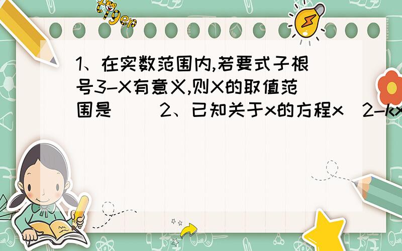 1、在实数范围内,若要式子根号3-X有意义,则X的取值范围是（ ）2、已知关于x的方程x^2-kx-6=0的一个根为x=3,则实数k的值为（ ）3、如果关于x的方程x^2-x+k=0（k为常数)有两个相等的实数根,那么k=