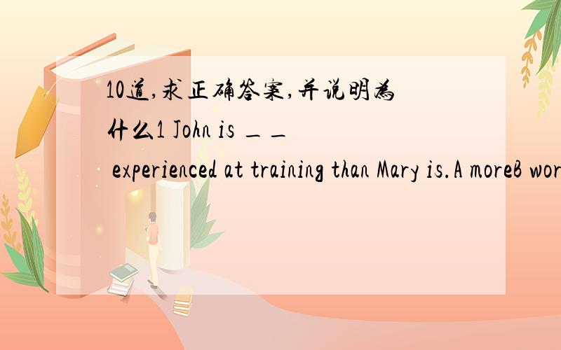 10道,求正确答案,并说明为什么1 John is __ experienced at training than Mary is.A moreB worse C much2 Who is that man over there?Do you know __ name?A his B he'sC he3 He is a good student.He __ hard.A workB worksC does works4 A:I'm going to