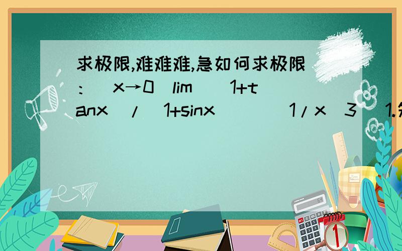 求极限,难难难,急如何求极限：(x→0)lim[(1+tanx)/(1+sinx)]^(1/x^3) 1.先取对数.2.利用洛必达法则,可以得到lim cosx*(1+sinx)/(cosx+sinx)*d((cosx+sinx)/(cosx*(1+sinx)))/dx/(3*x^2)3.进一步化简为lim (1-(cosx)^3+(sinx)^3)/(3*