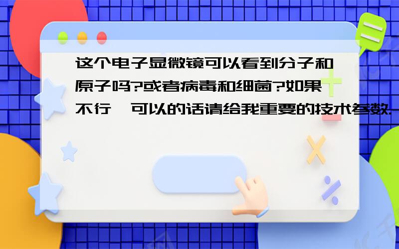 这个电子显微镜可以看到分子和原子吗?或者病毒和细菌?如果不行,可以的话请给我重要的技术参数.