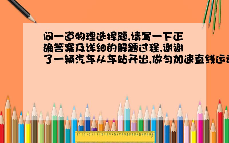 问一道物理选择题,请写一下正确答案及详细的解题过程,谢谢了一辆汽车从车站开出,做匀加速直线运动行驶一段时间后,司机突然发现一乘客未上车,就紧急刹车,使车做匀减速直线运动直到停