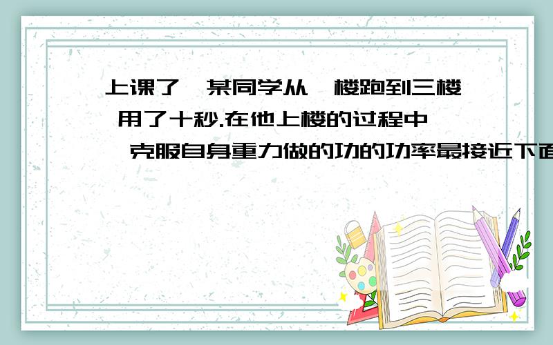 上课了,某同学从一楼跑到三楼 用了十秒.在他上楼的过程中,克服自身重力做的功的功率最接近下面哪个值?A.3N B.30N C.300N D.3000N