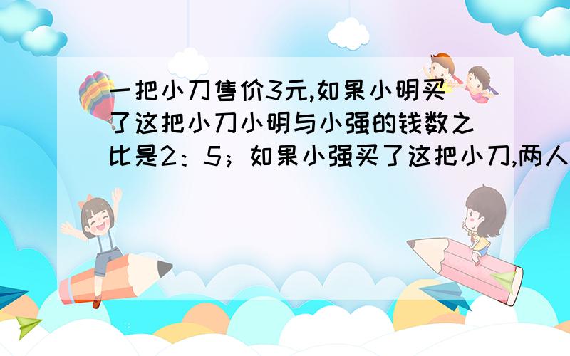 一把小刀售价3元,如果小明买了这把小刀小明与小强的钱数之比是2：5；如果小强买了这把小刀,两人钱数之比是8:13,小明与小强原来各有多少元